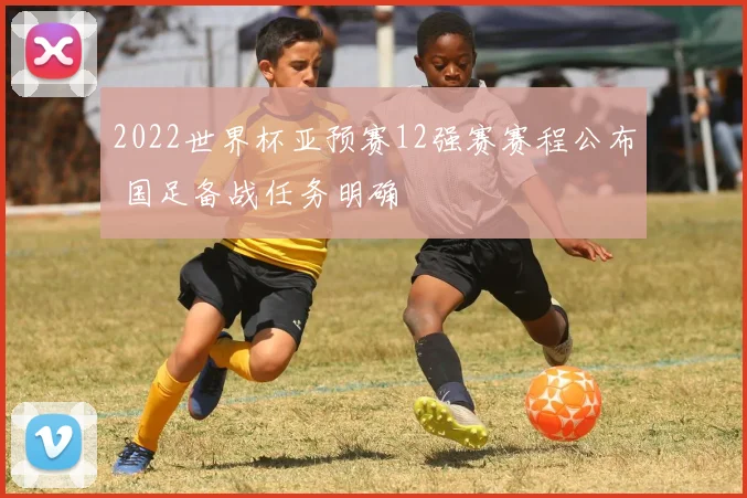 2022世界杯亚预赛12强赛赛程公布 国足备战任务明确