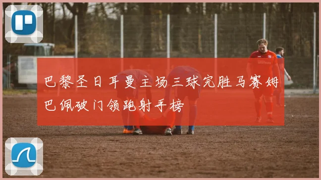 巴黎圣日耳曼主场三球完胜马赛姆巴佩破门领跑射手榜